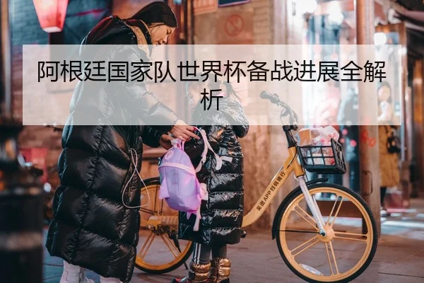 阿根廷国家队世界杯备战进展全解析